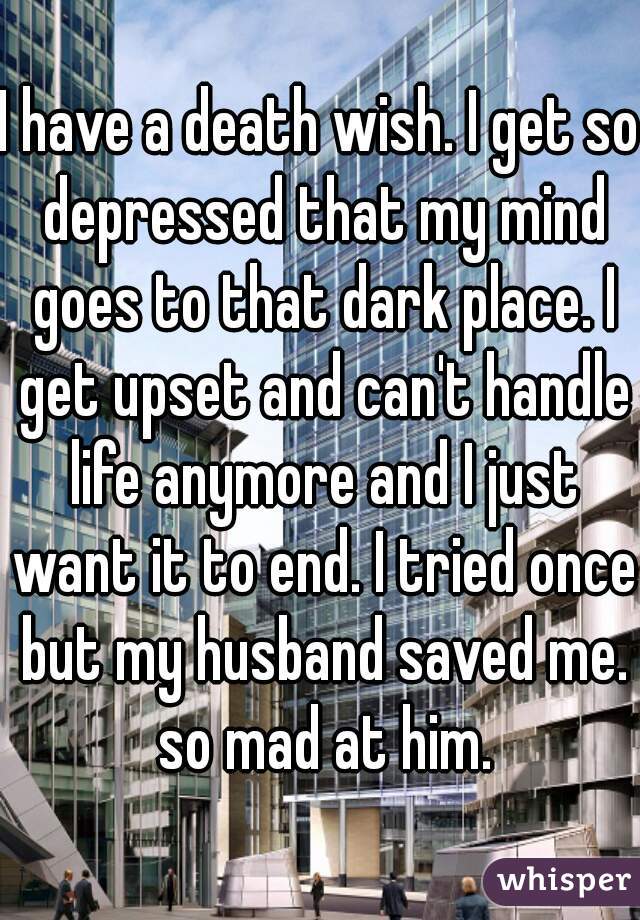 I have a death wish. I get so depressed that my mind goes to that dark place. I get upset and can't handle life anymore and I just want it to end. I tried once but my husband saved me. so mad at him.