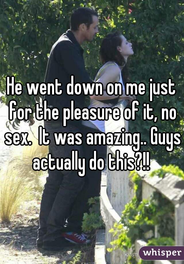 He went down on me just for the pleasure of it, no sex.  It was amazing.. Guys actually do this?!! 
