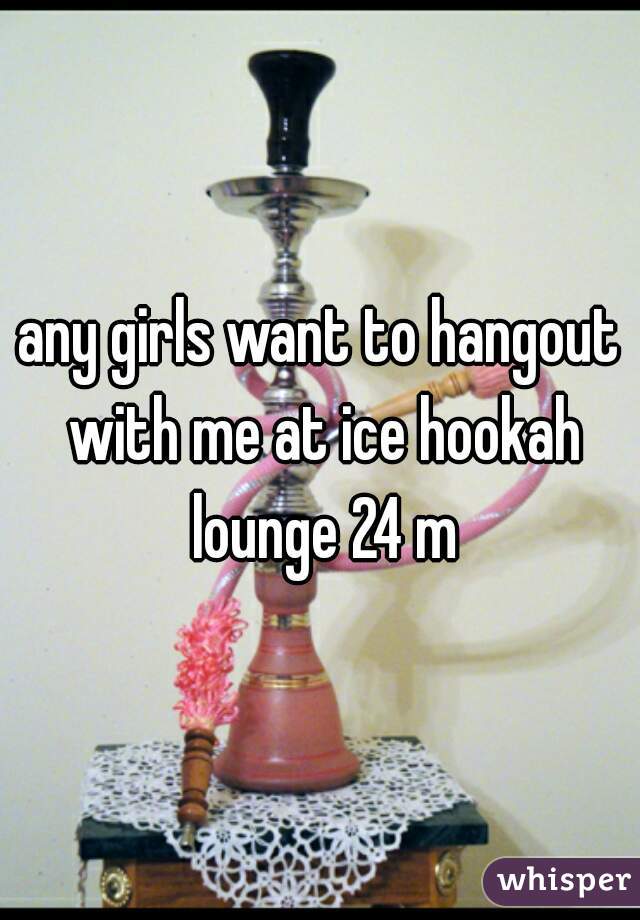 any girls want to hangout with me at ice hookah lounge 24 m