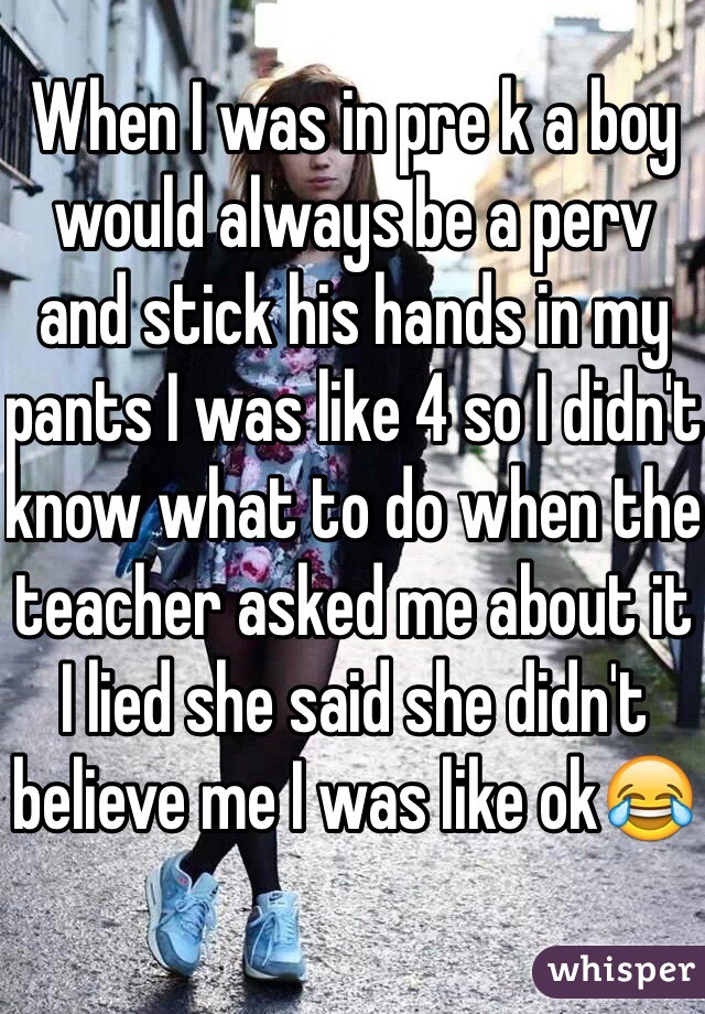 When I was in pre k a boy would always be a perv and stick his hands in my pants I was like 4 so I didn't know what to do when the teacher asked me about it I lied she said she didn't believe me I was like ok😂