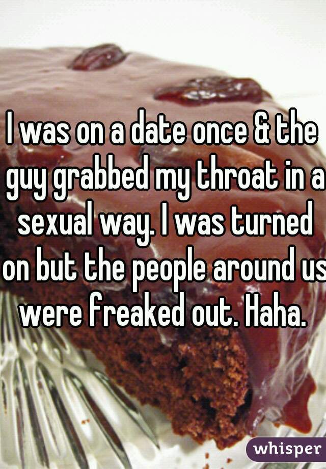 I was on a date once & the guy grabbed my throat in a sexual way. I was turned on but the people around us were freaked out. Haha. 
