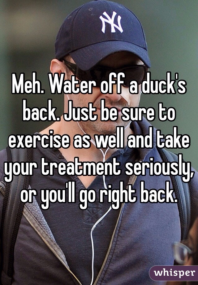 Meh. Water off a duck's back. Just be sure to exercise as well and take your treatment seriously, or you'll go right back.