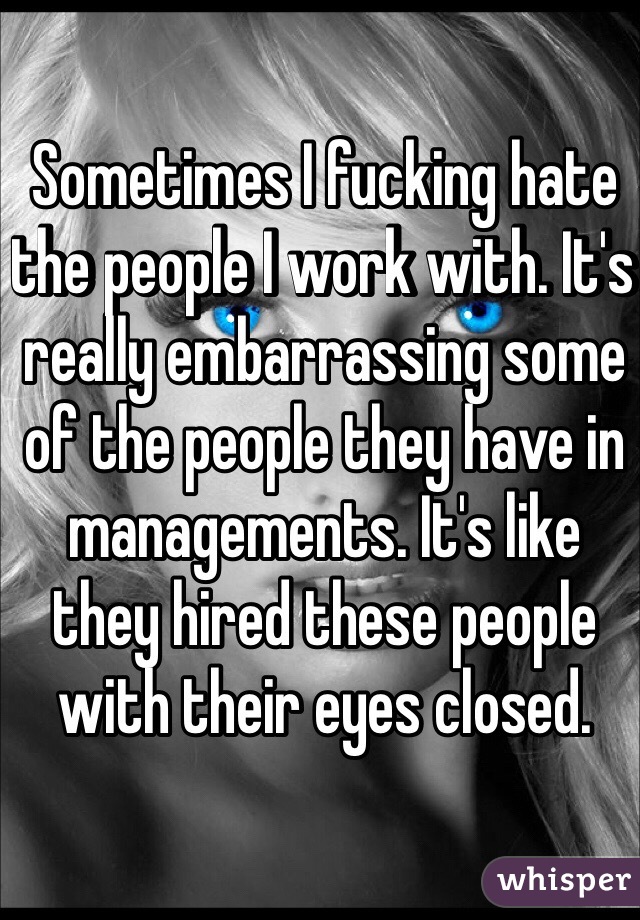 Sometimes I fucking hate the people I work with. It's really embarrassing some of the people they have in managements. It's like they hired these people with their eyes closed.