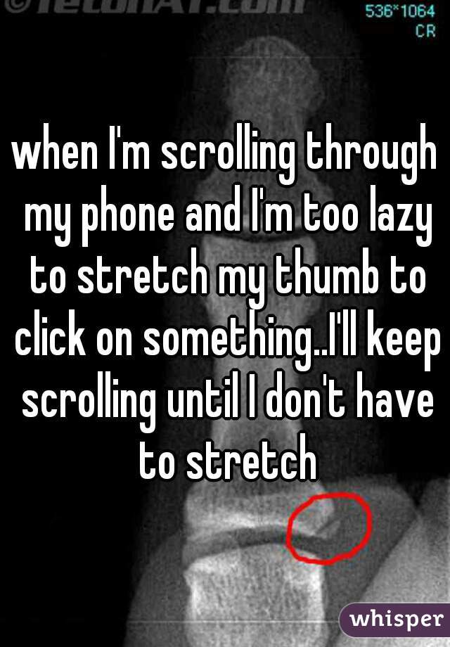 when I'm scrolling through my phone and I'm too lazy to stretch my thumb to click on something..I'll keep scrolling until I don't have to stretch