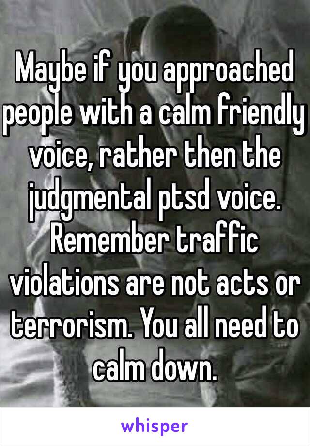 Maybe if you approached people with a calm friendly voice, rather then the judgmental ptsd voice. Remember traffic violations are not acts or terrorism. You all need to calm down.  