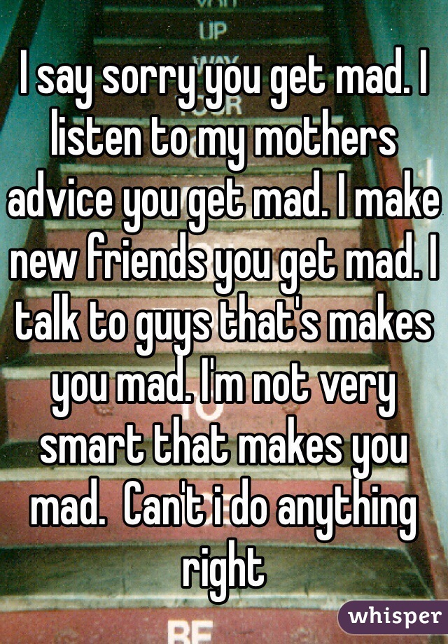 I say sorry you get mad. I listen to my mothers advice you get mad. I make new friends you get mad. I talk to guys that's makes you mad. I'm not very smart that makes you mad.  Can't i do anything right 
