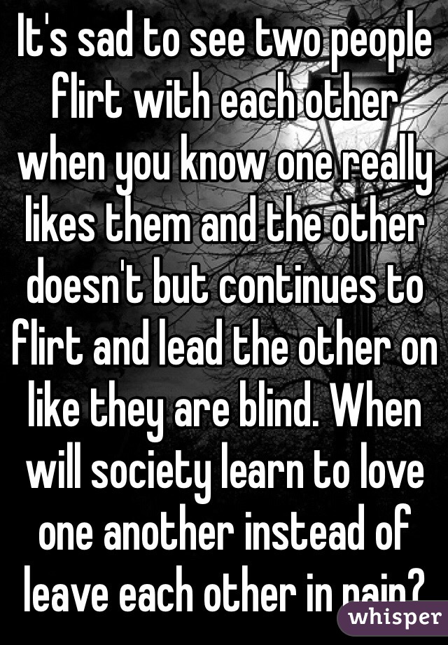 It's sad to see two people flirt with each other when you know one really likes them and the other doesn't but continues to flirt and lead the other on like they are blind. When will society learn to love one another instead of leave each other in pain?