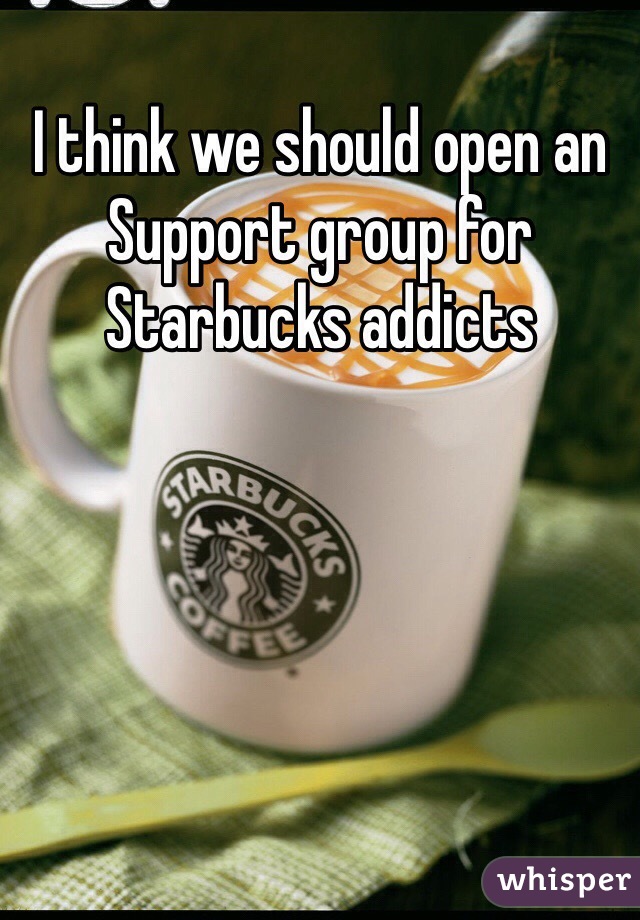 I think we should open an Support group for Starbucks addicts 