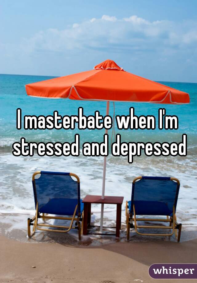 I masterbate when I'm stressed and depressed