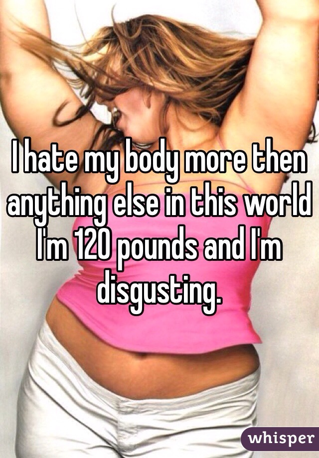 I hate my body more then anything else in this world I'm 120 pounds and I'm disgusting. 