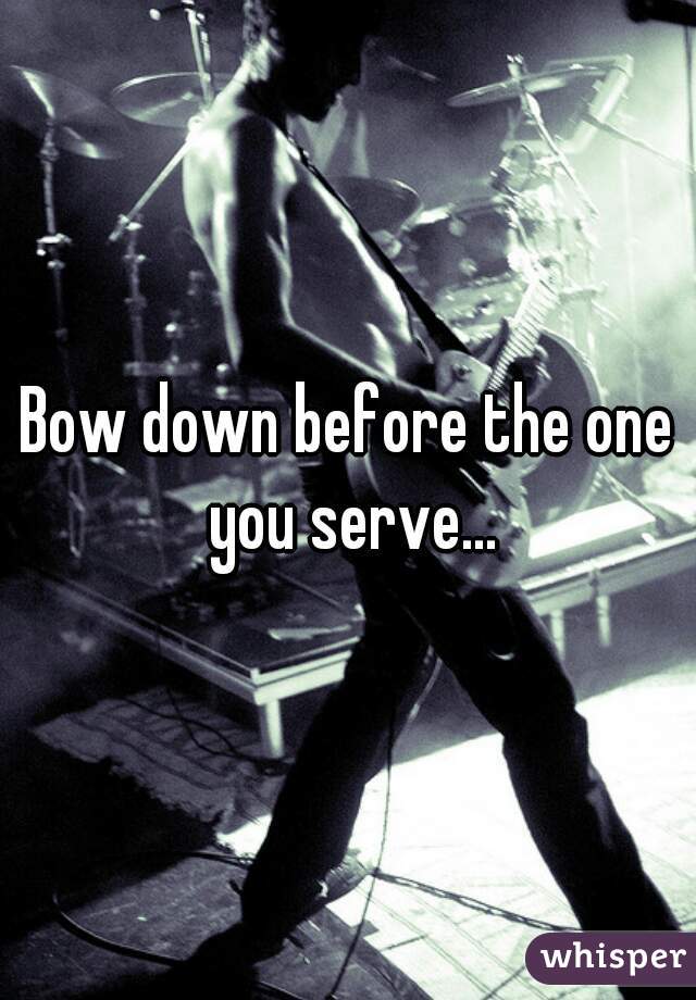 Bow down before the one you serve...