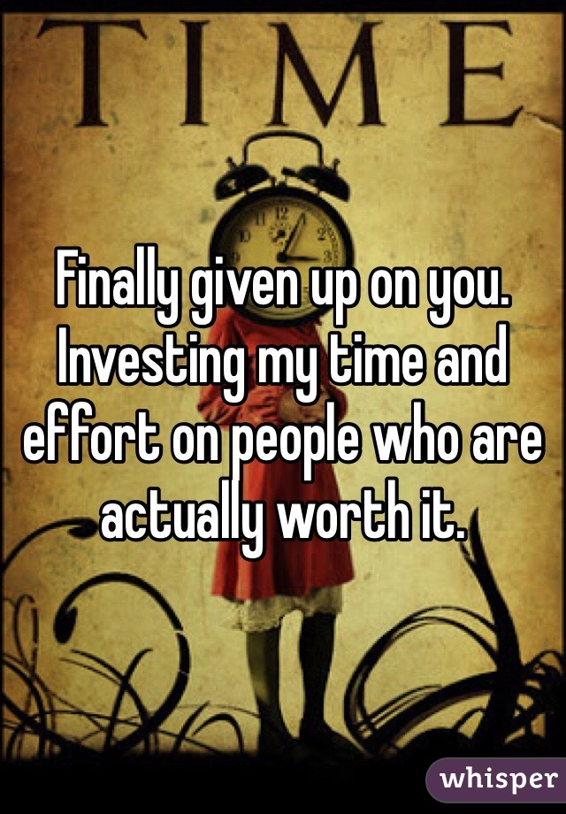 Finally given up on you. Investing my time and effort on people who are actually worth it. 