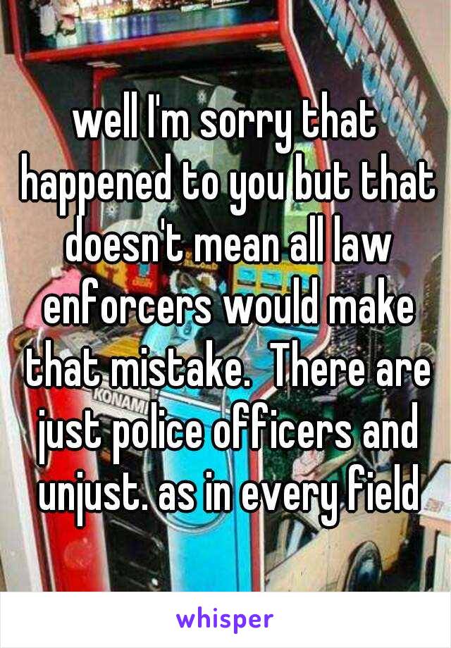 well I'm sorry that happened to you but that doesn't mean all law enforcers would make that mistake.  There are just police officers and unjust. as in every field