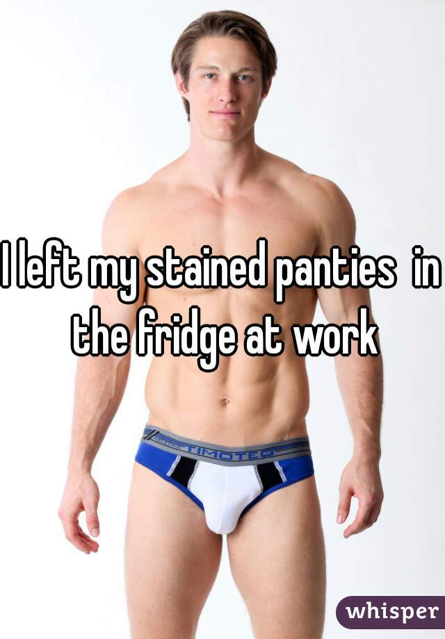 I left my stained panties  in the fridge at work