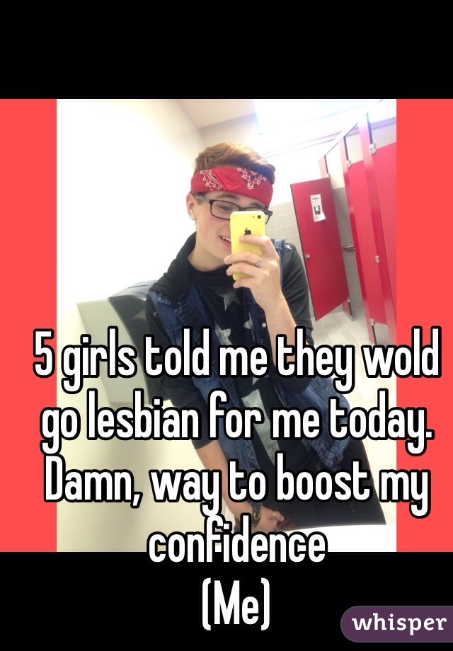 5 girls told me they wold go lesbian for me today. Damn, way to boost my confidence
(Me) 
