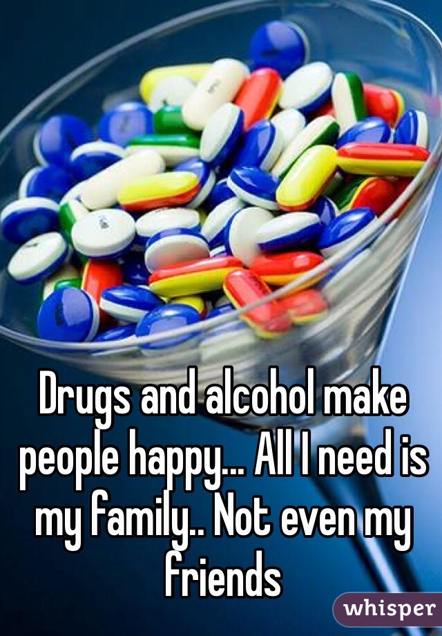 Drugs and alcohol make people happy... All I need is my family.. Not even my friends
