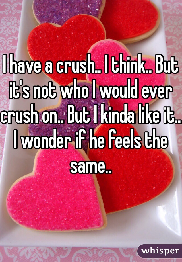 I have a crush.. I think.. But it's not who I would ever crush on.. But I kinda like it.. I wonder if he feels the same..