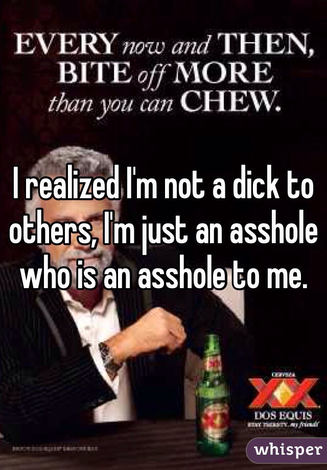 I realized I'm not a dick to others, I'm just an asshole who is an asshole to me.