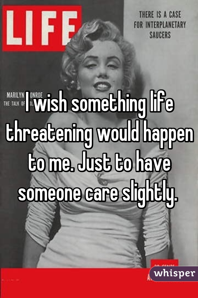 I wish something life threatening would happen to me. Just to have someone care slightly. 