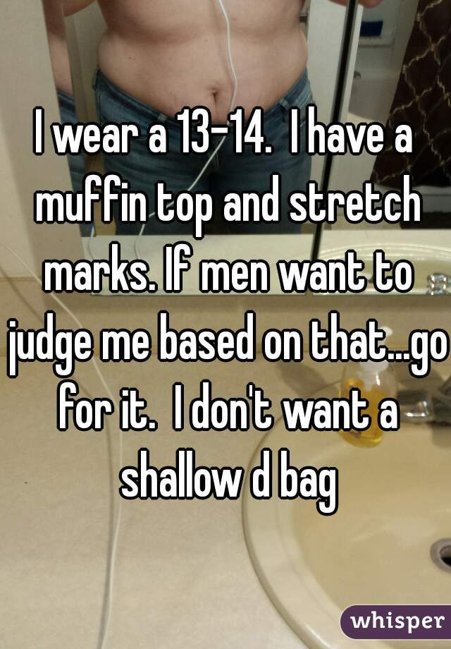 I wear a 13-14.  I have a muffin top and stretch marks. If men want to judge me based on that...go for it.  I don't want a shallow d bag