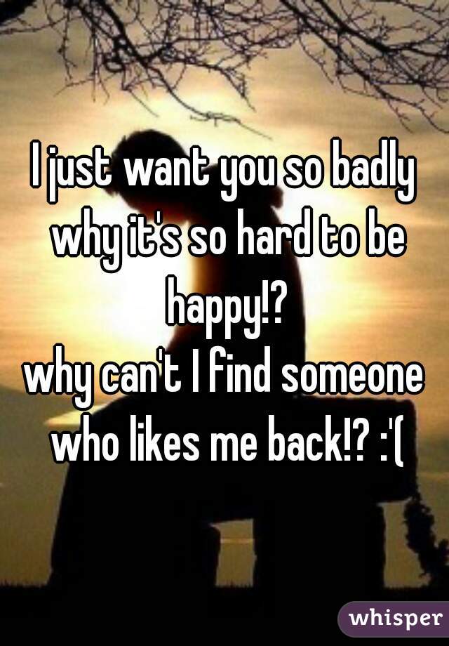 I just want you so badly why it's so hard to be happy!?
why can't I find someone who likes me back!? :'(