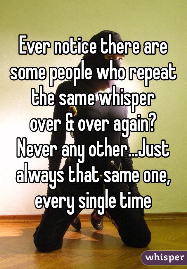 Ever notice there are some people who repeat the same whisper 
over & over again? 
Never any other...Just always that same one, every single time 