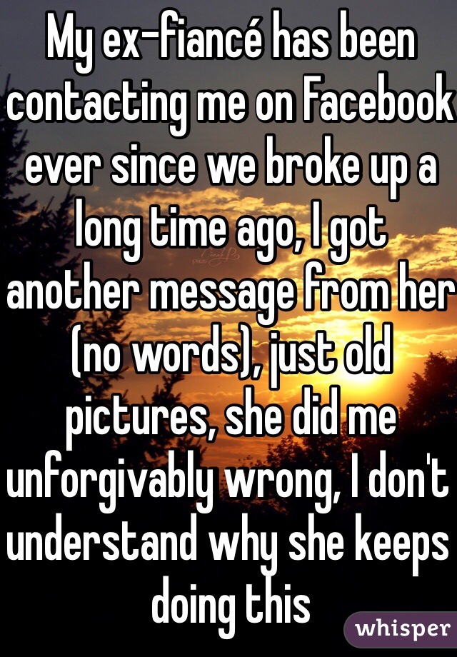 My ex-fiancé has been contacting me on Facebook ever since we broke up a long time ago, I got another message from her (no words), just old pictures, she did me unforgivably wrong, I don't understand why she keeps doing this