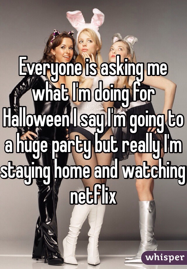 Everyone is asking me what I'm doing for Halloween I say I'm going to a huge party but really I'm staying home and watching netflix