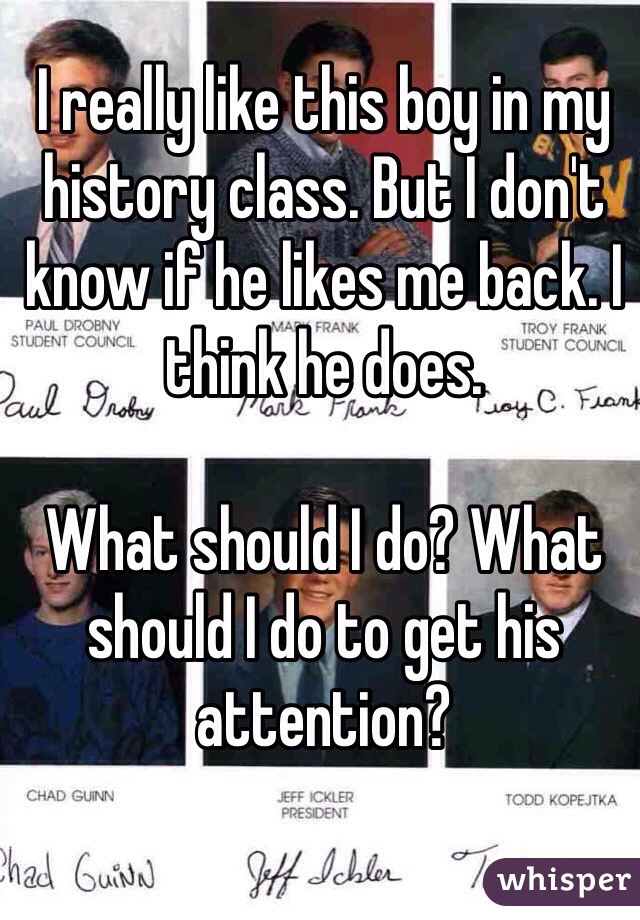 I really like this boy in my history class. But I don't know if he likes me back. I think he does.  

What should I do? What should I do to get his attention?