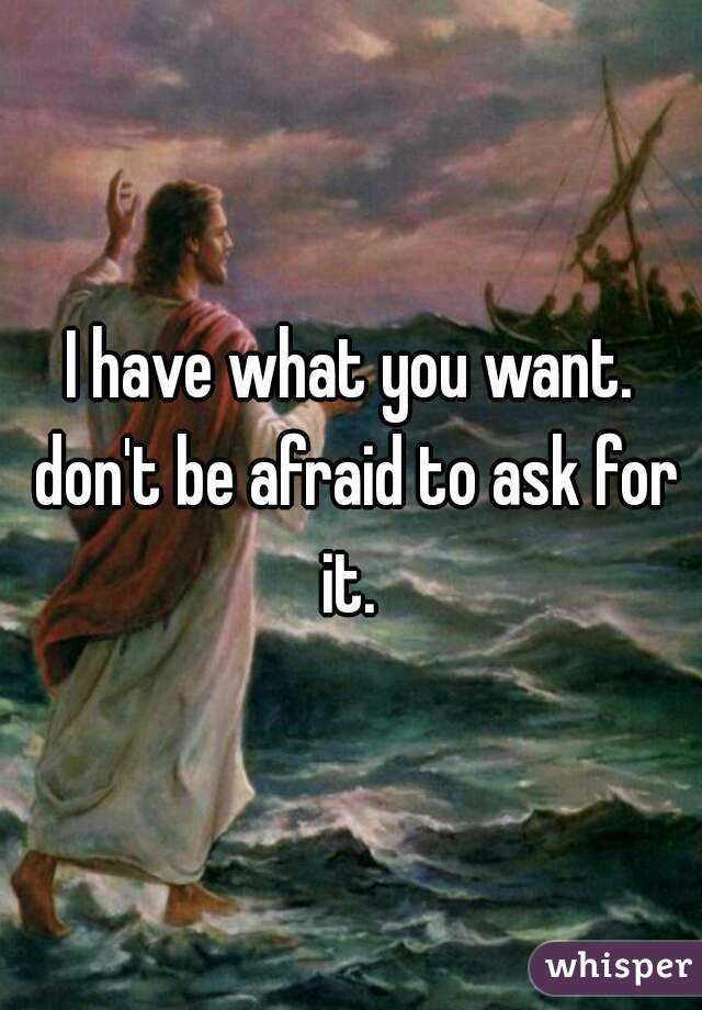 I have what you want. don't be afraid to ask for it. 