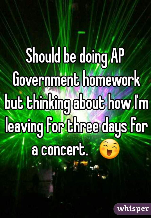 Should be doing AP Government homework but thinking about how I'm leaving for three days for a concert.   😄 