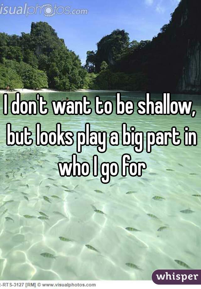 I don't want to be shallow, but looks play a big part in who I go for