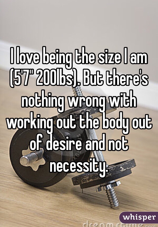 I love being the size I am (5'7" 200lbs). But there's nothing wrong with working out the body out of desire and not necessity.