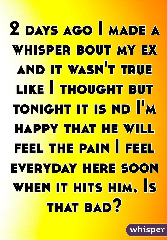 2 days ago I made a whisper bout my ex and it wasn't true like I thought but tonight it is nd I'm happy that he will feel the pain I feel everyday here soon when it hits him. Is that bad? 