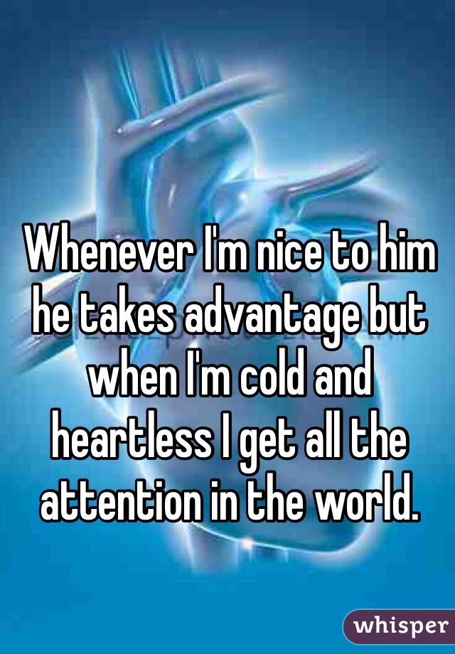 Whenever I'm nice to him he takes advantage but when I'm cold and heartless I get all the attention in the world. 