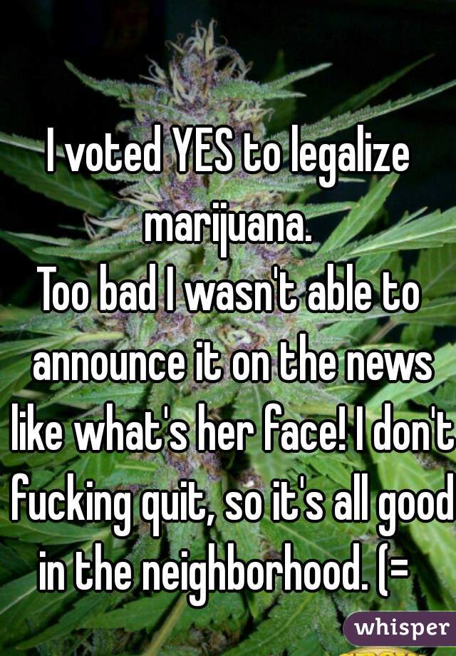 I voted YES to legalize marijuana. 
Too bad I wasn't able to announce it on the news like what's her face! I don't fucking quit, so it's all good in the neighborhood. (=  