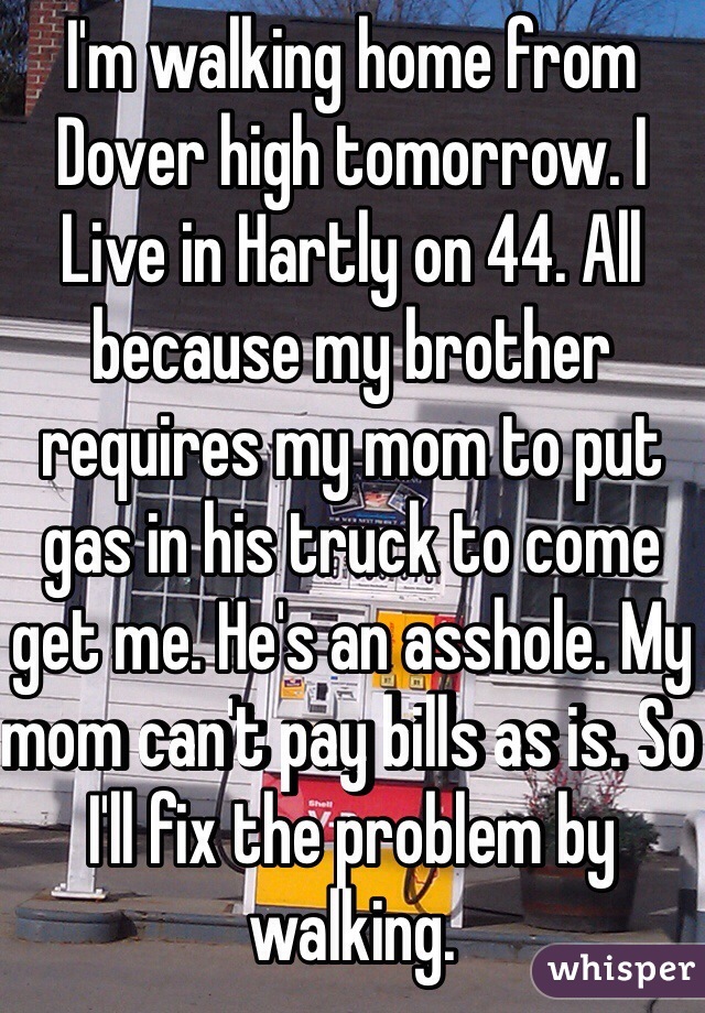 I'm walking home from Dover high tomorrow. I Live in Hartly on 44. All because my brother requires my mom to put gas in his truck to come get me. He's an asshole. My mom can't pay bills as is. So I'll fix the problem by walking. 