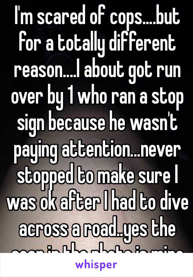 I'm scared of cops....but for a totally different reason....I about got run over by 1 who ran a stop sign because he wasn't paying attention...never stopped to make sure I was ok after I had to dive across a road..yes the scar in the photo is mine 