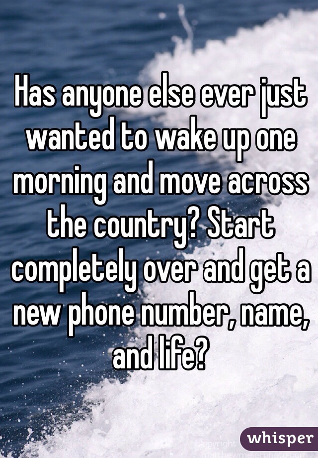 Has anyone else ever just wanted to wake up one morning and move across the country? Start completely over and get a new phone number, name, and life?