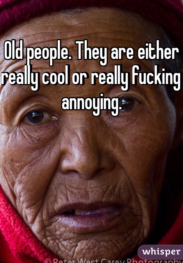 Old people. They are either really cool or really fucking annoying. 