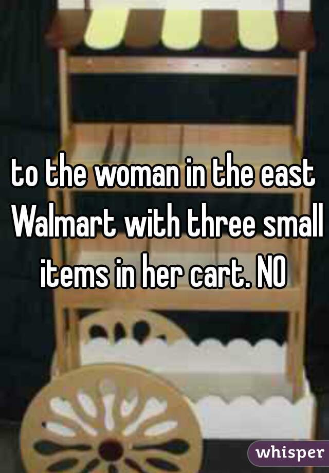 to the woman in the east Walmart with three small items in her cart. NO 