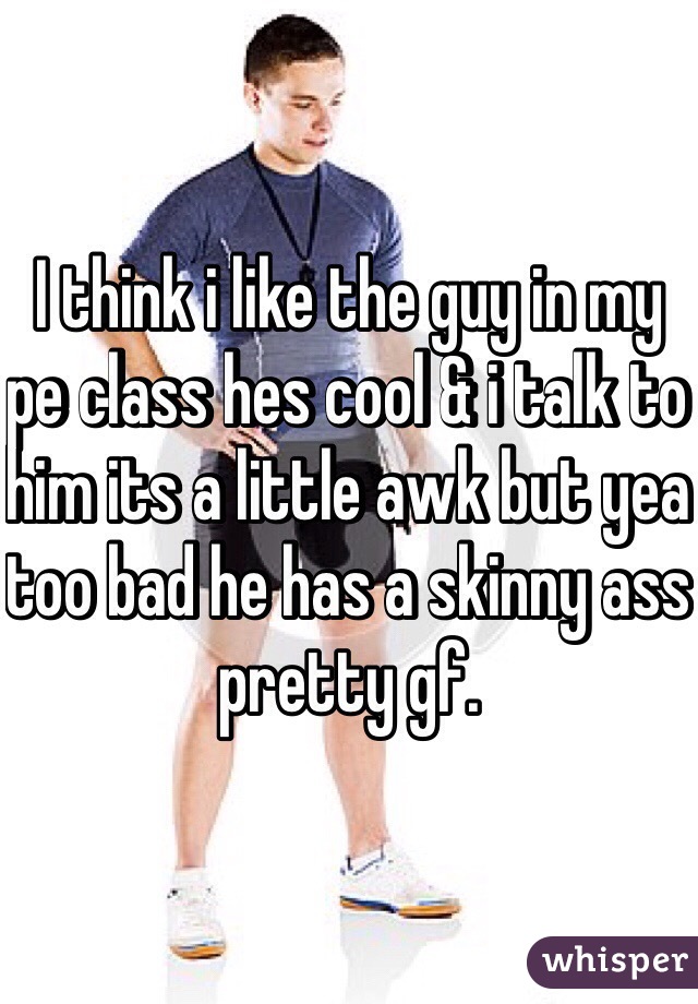 I think i like the guy in my pe class hes cool & i talk to him its a little awk but yea too bad he has a skinny ass pretty gf. 