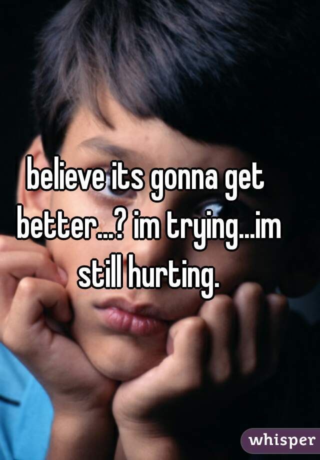 believe its gonna get better...? im trying...im still hurting.