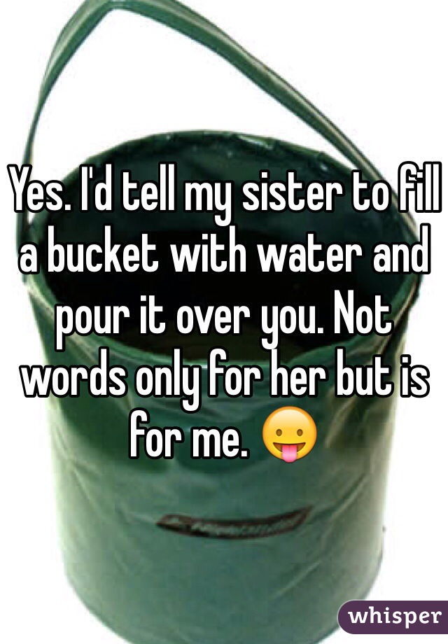 Yes. I'd tell my sister to fill a bucket with water and pour it over you. Not words only for her but is for me. 😛