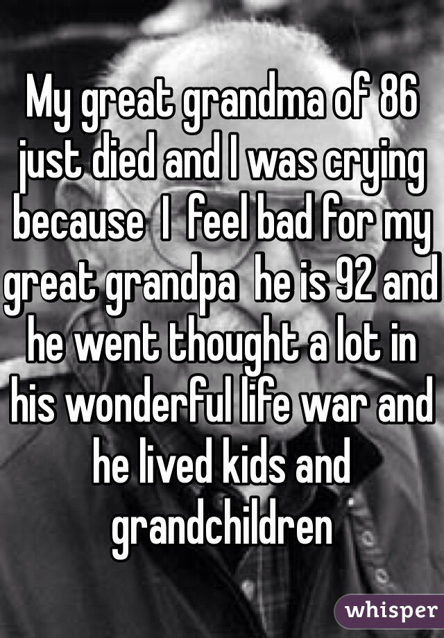 My great grandma of 86 just died and I was crying because  I  feel bad for my great grandpa  he is 92 and he went thought a lot in his wonderful life war and he lived kids and grandchildren 