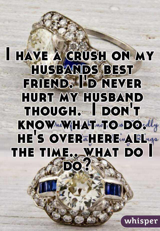 I have a crush on my husbands best friend. I'd never hurt my husband though.  I don't know what to do. he's over here all the time.. what do I do?  
