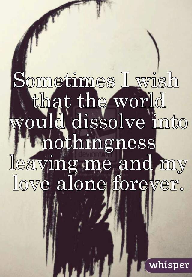 Sometimes I wish that the world would dissolve into nothingness leaving me and my love alone forever.
