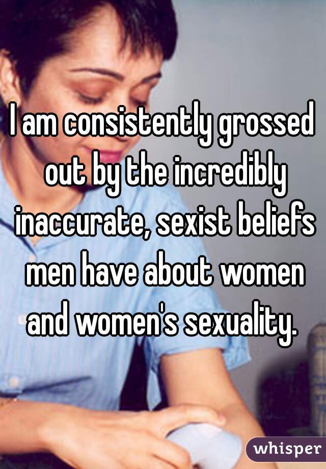 I am consistently grossed out by the incredibly inaccurate, sexist beliefs men have about women and women's sexuality. 