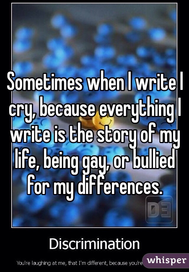 Sometimes when I write I cry, because everything I write is the story of my life, being gay, or bullied for my differences.