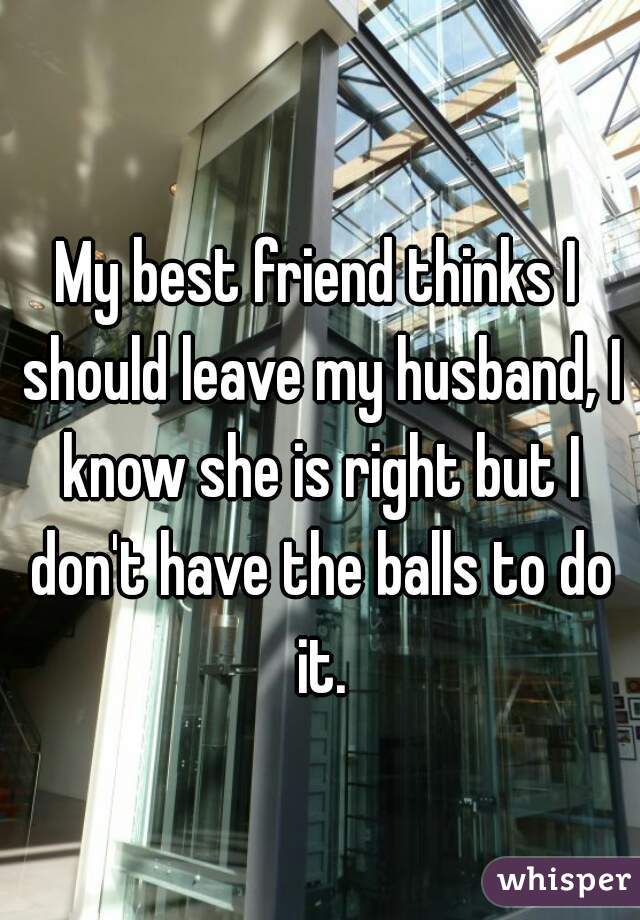 My best friend thinks I should leave my husband, I know she is right but I don't have the balls to do it.